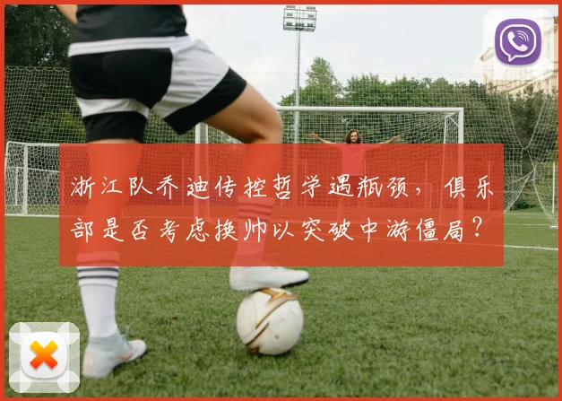 浙江队乔迪传控哲学遇瓶颈,俱乐部是否考虑换帅以突破中游僵局?