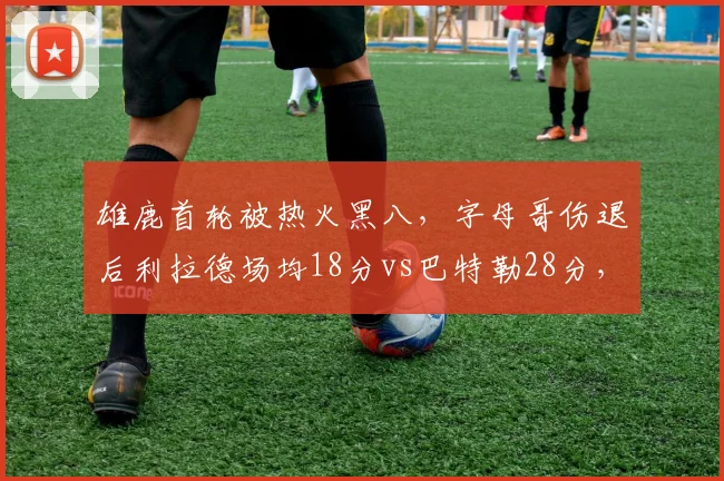 雄鹿首轮被热火黑八,字母哥伤退后利拉德场均18分vs巴特勒28分,单核带队能力对比