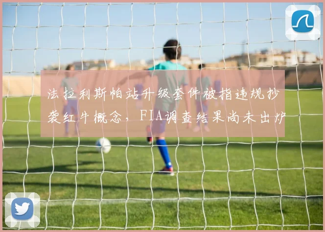 法拉利斯帕站升级套件被指违规抄袭红牛概念,FIA调查结果尚未出炉遭质疑