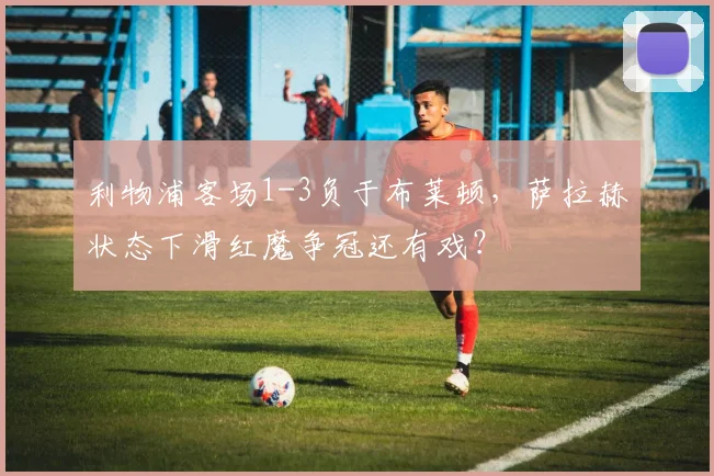 利物浦客场1-3负于布莱顿,萨拉赫状态下滑红魔争冠还有戏?