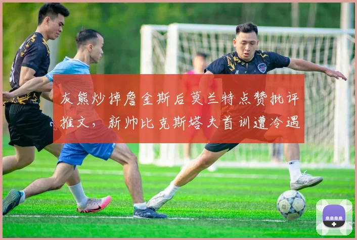 灰熊炒掉詹金斯后莫兰特点赞批评推文,新帅比克斯塔夫首训遭冷遇