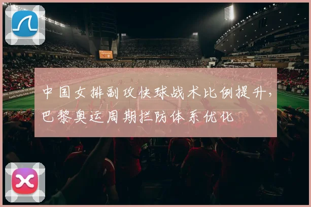 中国女排副攻快球战术比例提升,巴黎奥运周期拦防体系优化