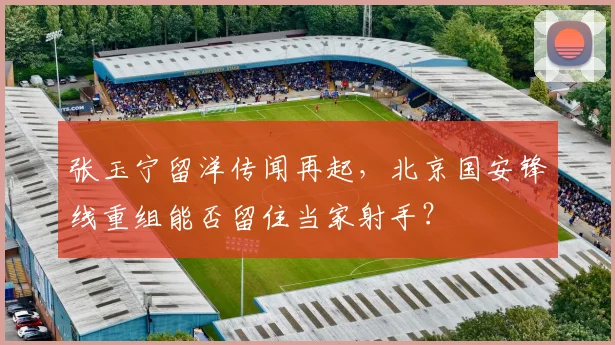 张玉宁留洋传闻再起,北京国安锋线重组能否留住当家射手?